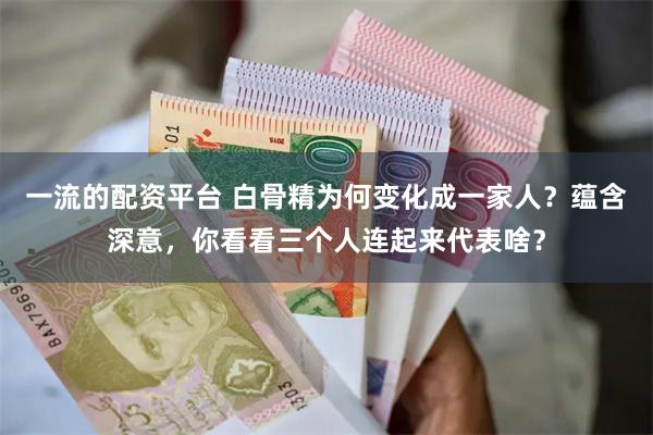 一流的配资平台 白骨精为何变化成一家人？蕴含深意，你看看三个人连起来代表啥？