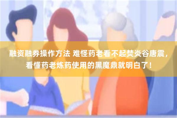融资融券操作方法 难怪药老看不起焚炎谷唐震，看懂药老炼药使用的黑魔鼎就明白了！