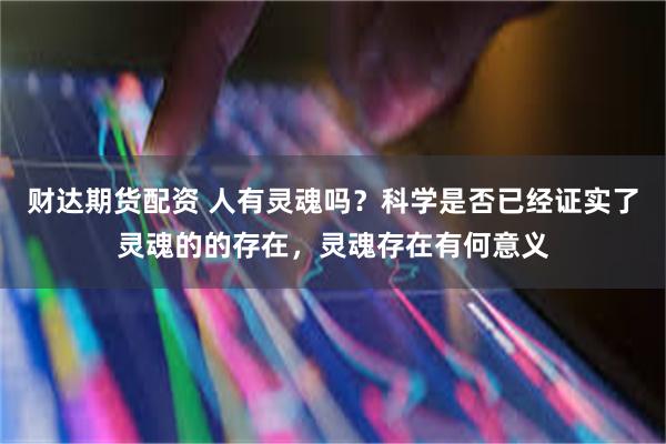 财达期货配资 人有灵魂吗？科学是否已经证实了灵魂的的存在，灵魂存在有何意义