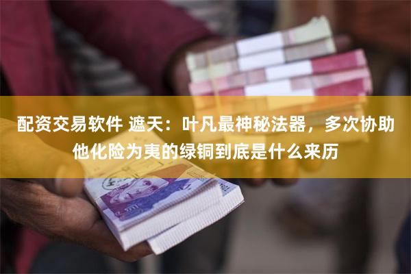 配资交易软件 遮天：叶凡最神秘法器，多次协助他化险为夷的绿铜到底是什么来历