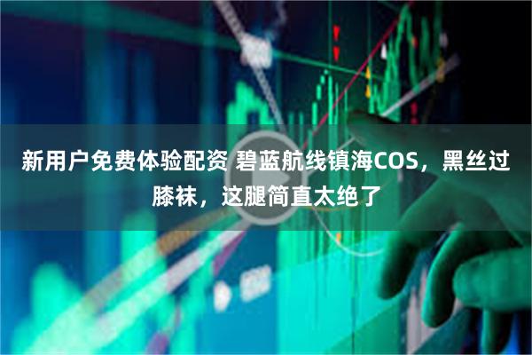 新用户免费体验配资 碧蓝航线镇海COS，黑丝过膝袜，这腿简直太绝了