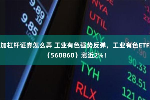 加杠杆证券怎么弄 工业有色强势反弹，工业有色ETF（560860）涨近2%！