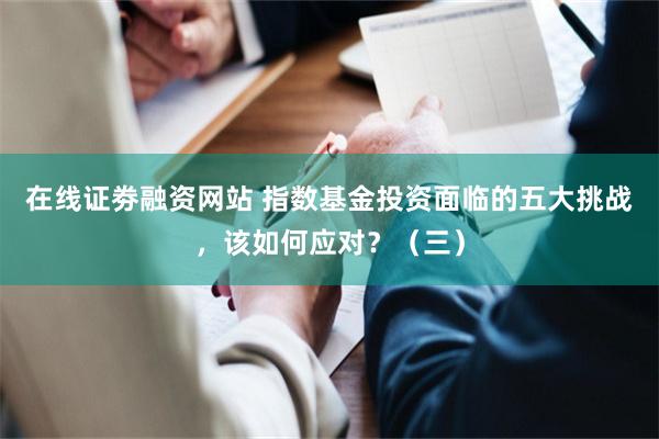 在线证劵融资网站 指数基金投资面临的五大挑战，该如何应对？（三）