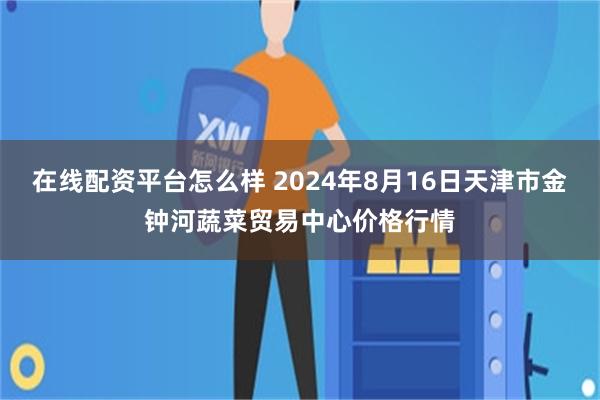 在线配资平台怎么样 2024年8月16日天津市金钟河蔬菜贸易中心价格行情