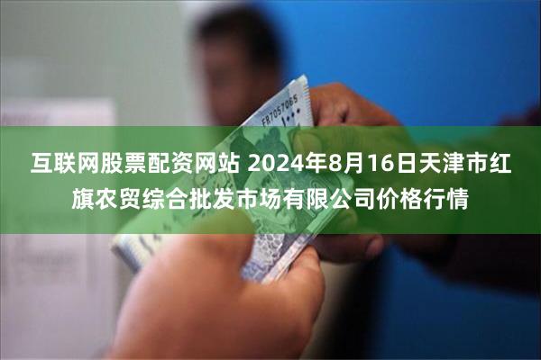 互联网股票配资网站 2024年8月16日天津市红旗农贸综合批发市场有限公司价格行情