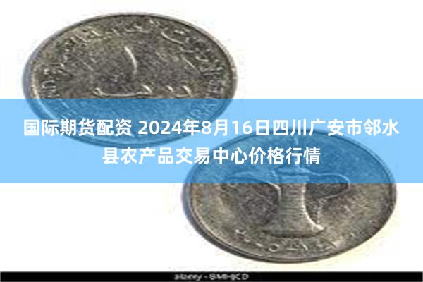 国际期货配资 2024年8月16日四川广安市邻水县农产品交易中心价格行情