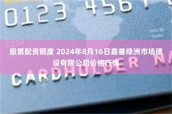 股票配资额度 2024年8月16日嘉善绿洲市场建设有限公司价格行情