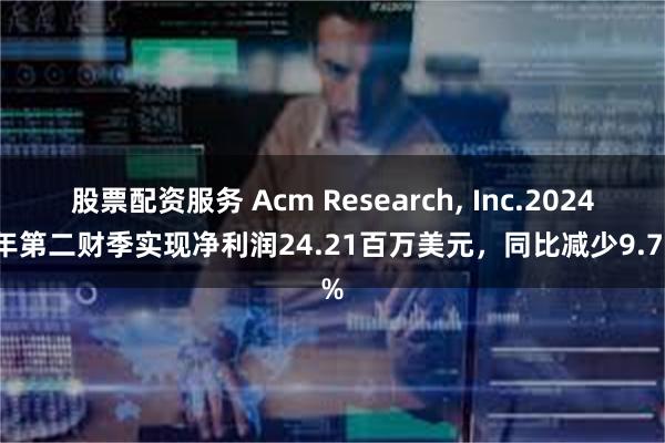 股票配资服务 Acm Research, Inc.2024财年第二财季实现净利润24.21百万美元，同比减少9.77%