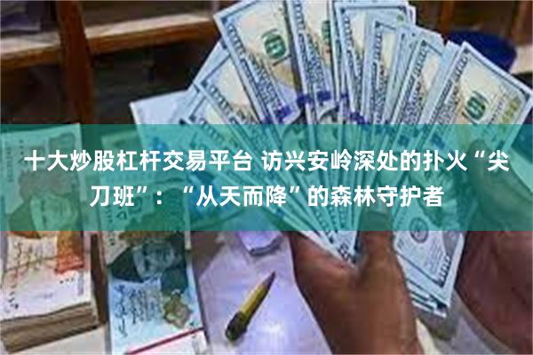 十大炒股杠杆交易平台 访兴安岭深处的扑火“尖刀班”：“从天而降”的森林守护者