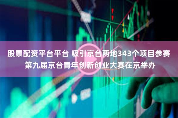 股票配资平台平台 吸引京台两地343个项目参赛 第九届京台青年创新创业大赛在京举办