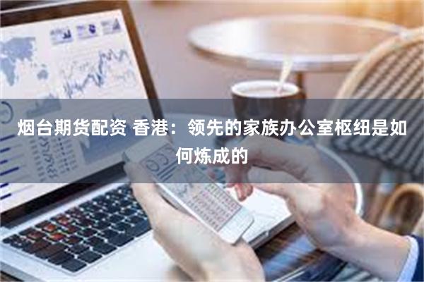 烟台期货配资 香港：领先的家族办公室枢纽是如何炼成的