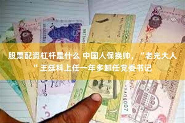 股票配资杠杆是什么 中国人保换帅，“老光大人”王廷科上任一年多卸任党委书记