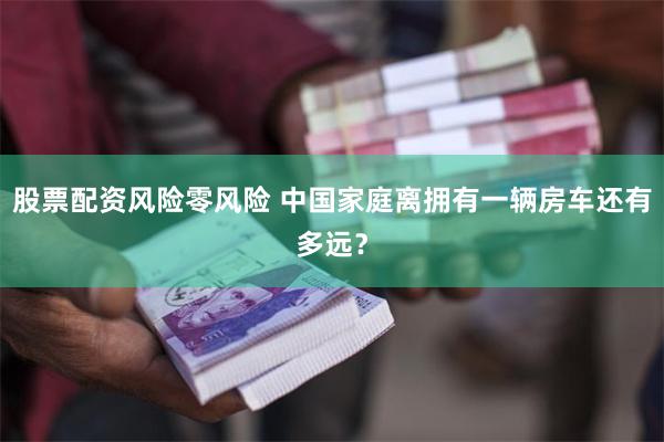 股票配资风险零风险 中国家庭离拥有一辆房车还有多远？
