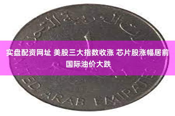 实盘配资网址 美股三大指数收涨 芯片股涨幅居前 国际油价大跌