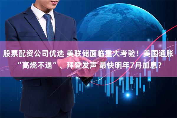 股票配资公司优选 美联储面临重大考验！美国通胀“高烧不退”、拜登发声 最快明年7月加息？