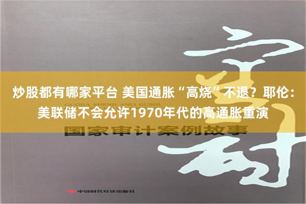 炒股都有哪家平台 美国通胀“高烧”不退？耶伦：美联储不会允许1970年代的高通胀重演