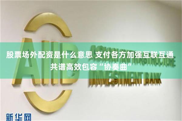 股票场外配资是什么意思 支付各方加强互联互通 共谱高效包容“协奏曲”