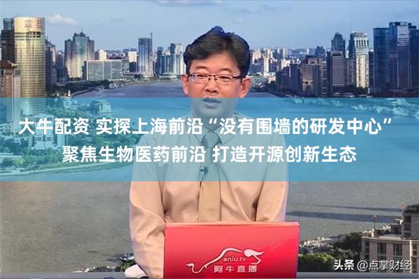 大牛配资 实探上海前沿“没有围墙的研发中心” 聚焦生物医药前沿 打造开源创新生态