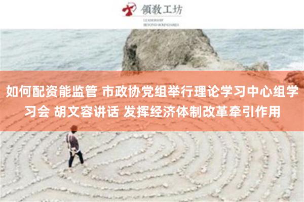 如何配资能监管 市政协党组举行理论学习中心组学习会 胡文容讲话 发挥经济体制改革牵引作用