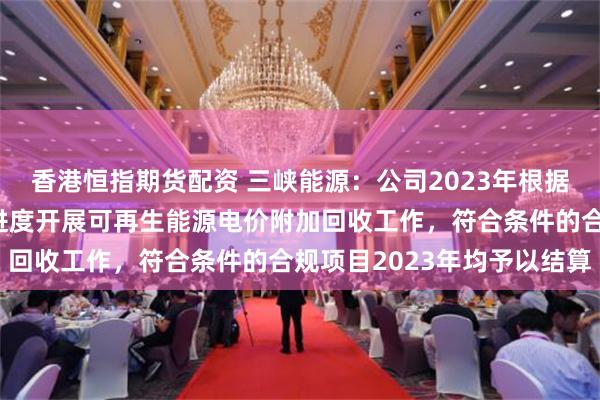 香港恒指期货配资 三峡能源：公司2023年根据国家财政公共预算拨付进度开展可再生能源电价附加回收工作，符合条件的合规项目2023年均予以结算