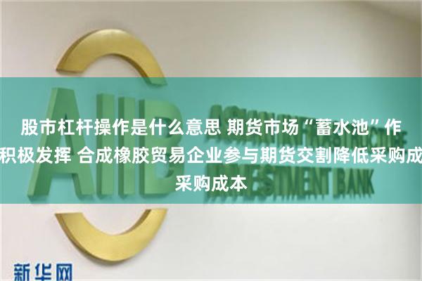 股市杠杆操作是什么意思 期货市场“蓄水池”作用积极发挥 合成橡胶贸易企业参与期货交割降低采购成本
