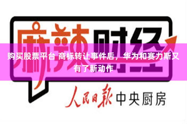购买股票平台 商标转让事件后，华为和赛力斯又有了新动作