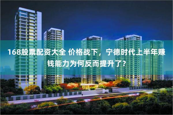 168股票配资大全 价格战下，宁德时代上半年赚钱能力为何反而提升了？