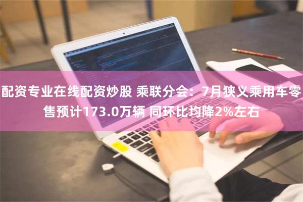 配资专业在线配资炒股 乘联分会：7月狭义乘用车零售预计173.0万辆 同环比均降2%左右