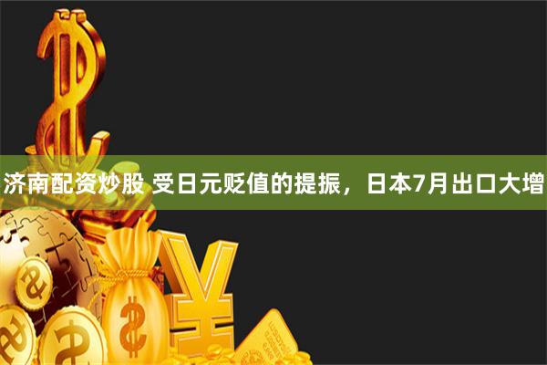 济南配资炒股 受日元贬值的提振，日本7月出口大增