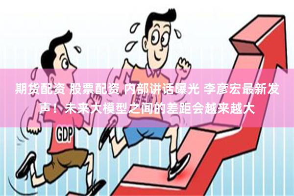 期货配资 股票配资 内部讲话曝光 李彦宏最新发声！未来大模型之间的差距会越来越大