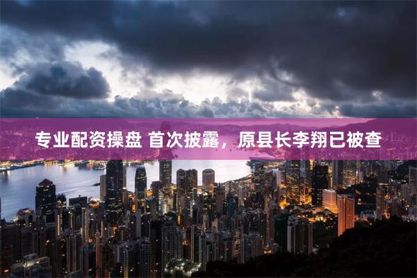 专业配资操盘 首次披露，原县长李翔已被查