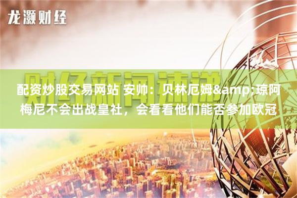 配资炒股交易网站 安帅：贝林厄姆&琼阿梅尼不会出战皇社，会看看他们能否参加欧冠
