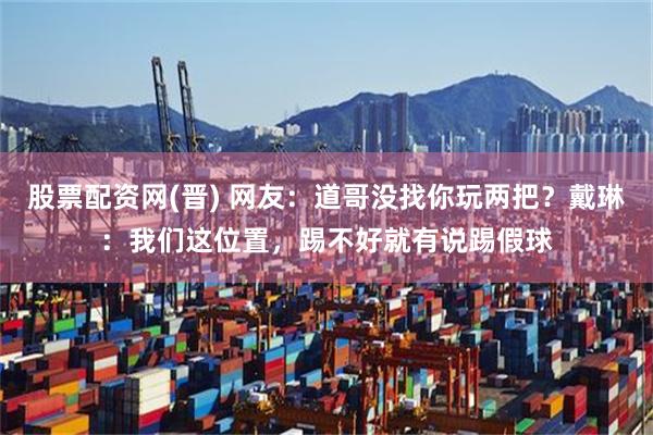 股票配资网(晋) 网友：道哥没找你玩两把？戴琳：我们这位置，踢不好就有说踢假球