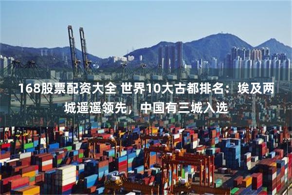 168股票配资大全 世界10大古都排名：埃及两城遥遥领先，中国有三城入选