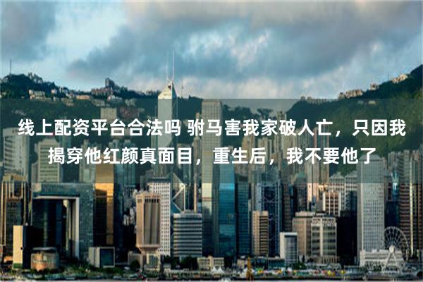线上配资平台合法吗 驸马害我家破人亡，只因我揭穿他红颜真面目，重生后，我不要他了