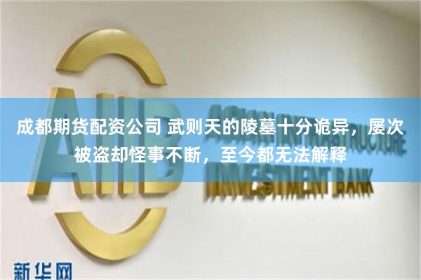 成都期货配资公司 武则天的陵墓十分诡异，屡次被盗却怪事不断，至今都无法解释