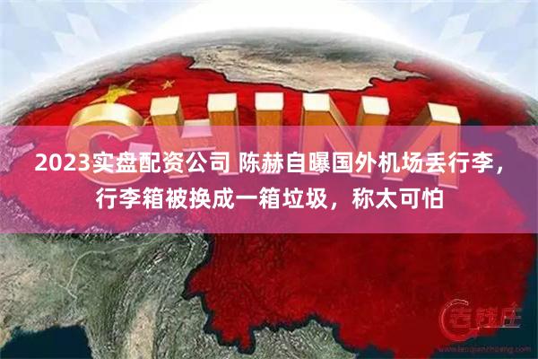 2023实盘配资公司 陈赫自曝国外机场丢行李，行李箱被换成一箱垃圾，称太可怕
