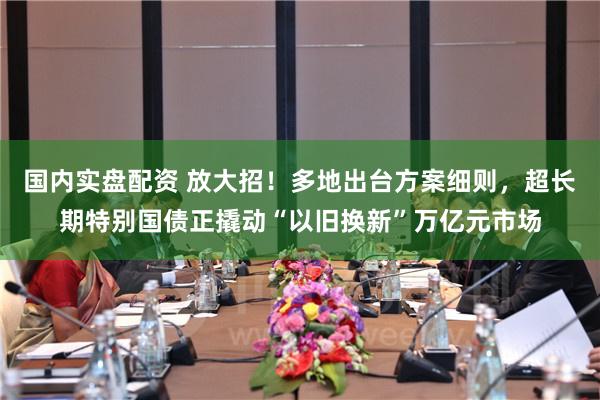国内实盘配资 放大招！多地出台方案细则，超长期特别国债正撬动“以旧换新”万亿元市场