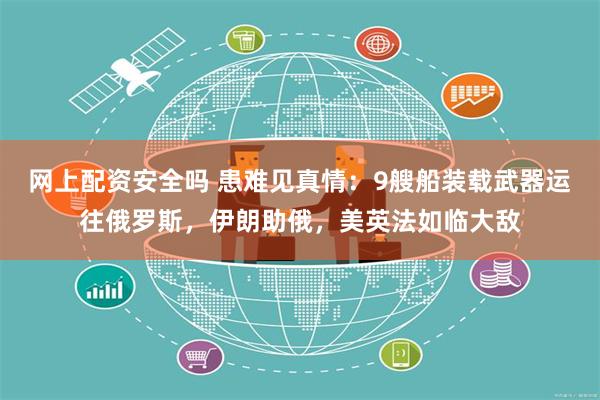 网上配资安全吗 患难见真情：9艘船装载武器运往俄罗斯，伊朗助俄，美英法如临大敌