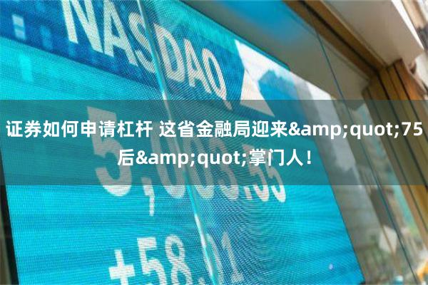 证券如何申请杠杆 这省金融局迎来&quot;75后&quot;掌门人！