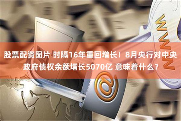 股票配资图片 时隔16年重回增长！8月央行对中央政府债权余额增长5070亿 意味着什么？