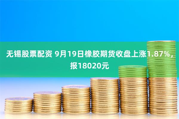 无锡股票配资 9月19日橡胶期货收盘上涨1.87%，报18020元