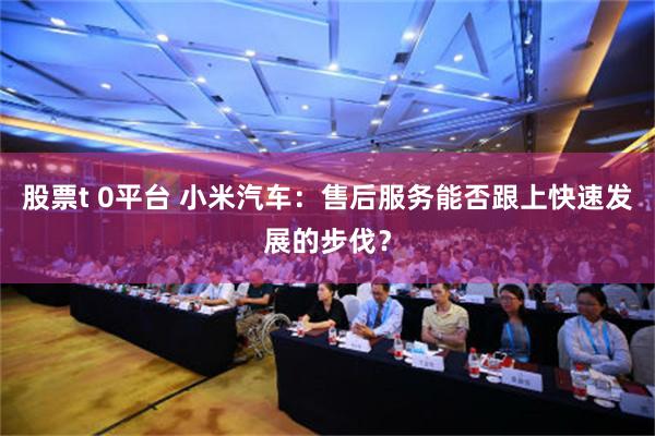 股票t 0平台 小米汽车：售后服务能否跟上快速发展的步伐？