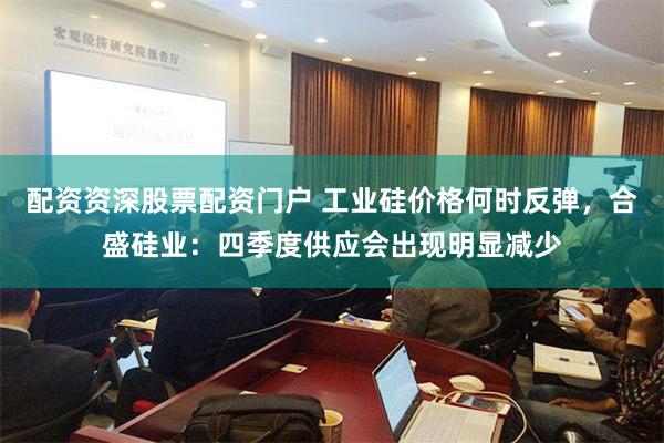 配资资深股票配资门户 工业硅价格何时反弹，合盛硅业：四季度供应会出现明显减少