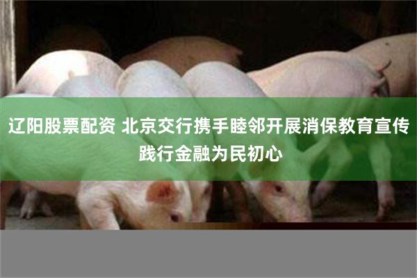 辽阳股票配资 北京交行携手睦邻开展消保教育宣传 践行金融为民初心