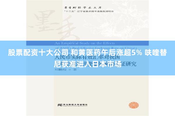 股票配资十大公司 和黄医药午后涨超5% 呋喹替尼获准进入日本市场