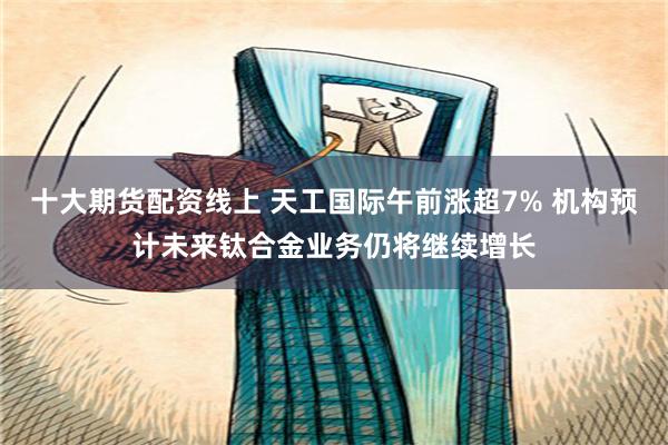 十大期货配资线上 天工国际午前涨超7% 机构预计未来钛合金业务仍将继续增长