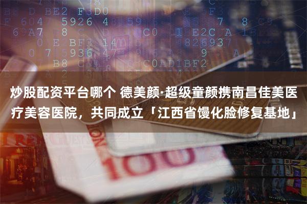 炒股配资平台哪个 德美颜·超级童颜携南昌佳美医疗美容医院，共同成立「江西省馒化脸修复基地」