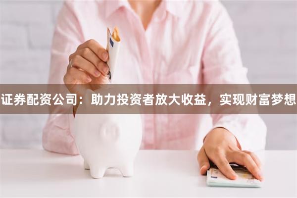 证券配资公司：助力投资者放大收益，实现财富梦想