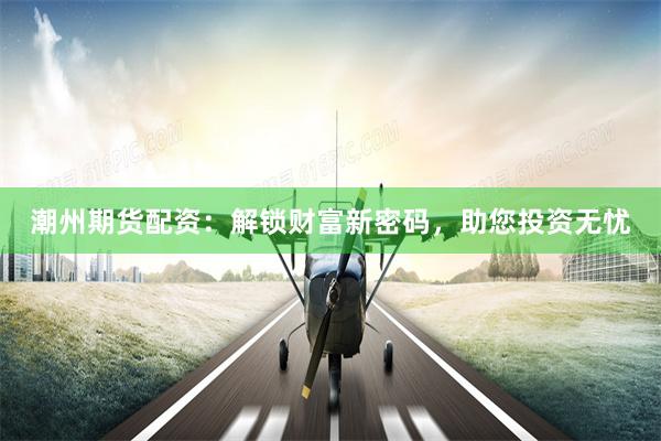 潮州期货配资：解锁财富新密码，助您投资无忧